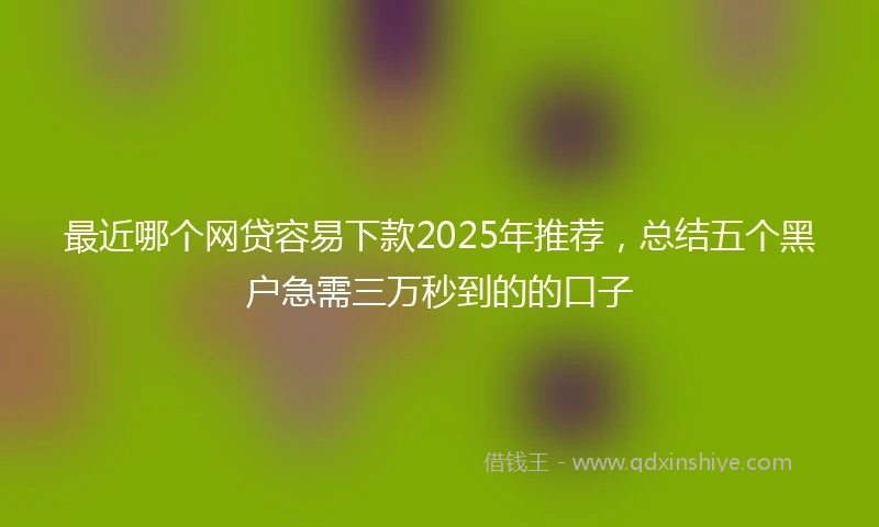 最近哪个网贷容易下款2025年推荐，总结五个黑户急需三万秒到的的口子