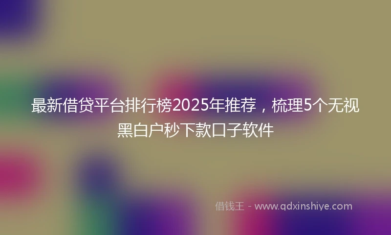 最新借贷平台排行榜2025年推荐，梳理5个无视黑白户秒下款口子软件