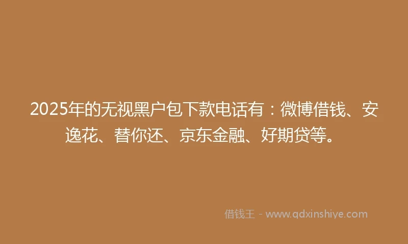 2025年的无视黑户包下款电话有：微博借钱、安逸花、替你还、京东金融、好期贷等。