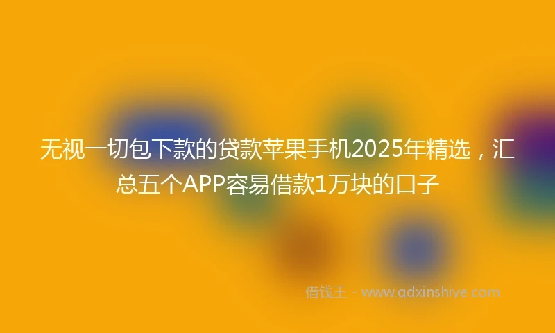 无视一切包下款的贷款苹果手机2025年精选，汇总五个APP容易借款1万块的口子