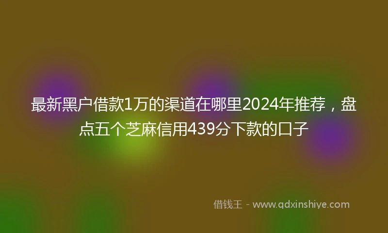 最新黑户借款1万的渠道在哪里2024年推荐，盘点五个芝麻信用439分下款的口子