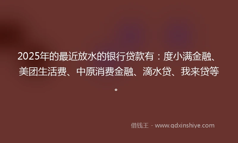 2025年的最近放水的银行贷款有：度小满金融、美团生活费、中原消费金融、滴水贷、我来贷等。