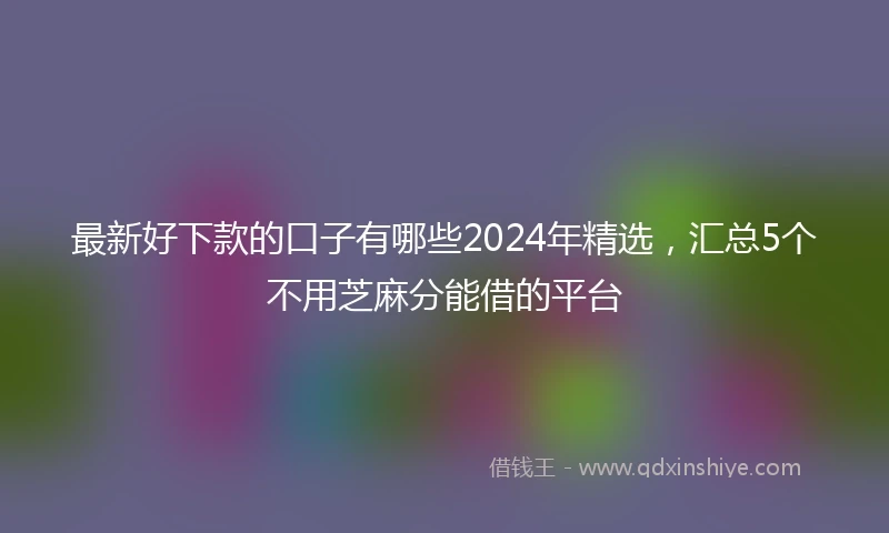 最新好下款的口子有哪些2024年精选，汇总5个不用芝麻分能借的平台