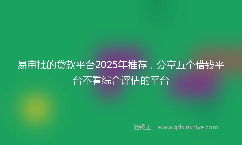 易审批的贷款平台2025年推荐，分享五个借钱平台不看综合评估的平台