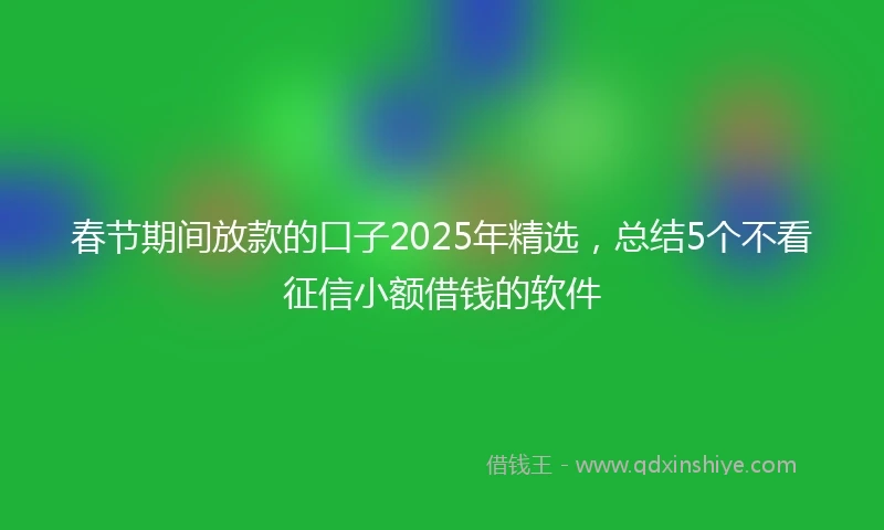 春节期间放款的口子2025年精选，总结5个不看征信小额借钱的软件