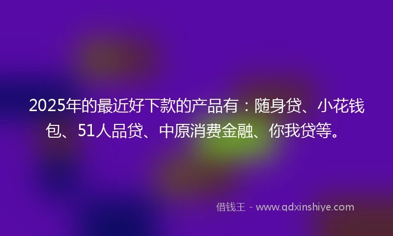 2025年的最近好下款的产品有：随身贷、小花钱包、51人品贷、中原消费金融、你我贷等。