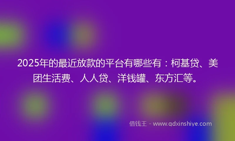 2025年的最近放款的平台有哪些有：柯基贷、美团生活费、人人贷、洋钱罐、东方汇等。