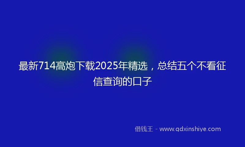最新714高炮下载2025年精选，总结五个不看征信查询的口子