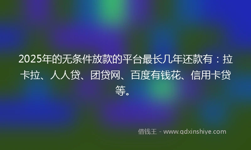 2025年的无条件放款的平台最长几年还款有：拉卡拉、人人贷、团贷网、百度有钱花、信用卡贷等。