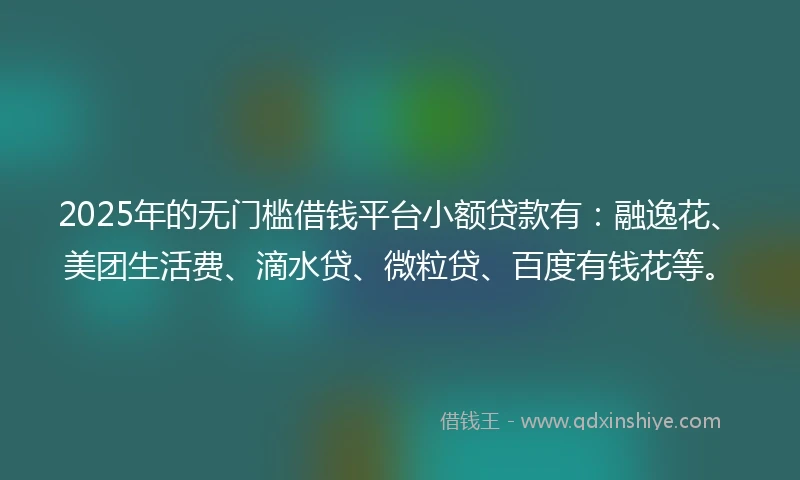 2025年的无门槛借钱平台小额贷款有：融逸花、美团生活费、滴水贷、微粒贷、百度有钱花等。