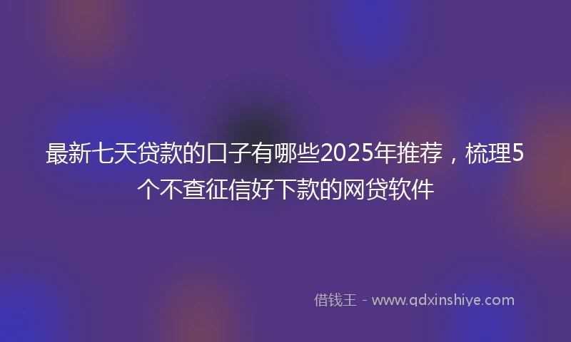 最新七天贷款的口子有哪些2025年推荐，梳理5个不查征信好下款的网贷软件