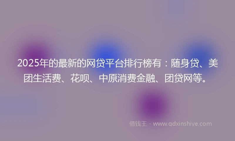2025年的最新的网贷平台排行榜有：随身贷、美团生活费、花呗、中原消费金融、团贷网等。
