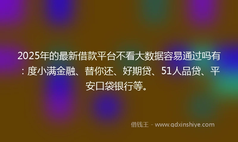 2025年的最新借款平台不看大数据容易通过吗有：度小满金融、替你还、好期贷、51人品贷、平安口袋银行等。