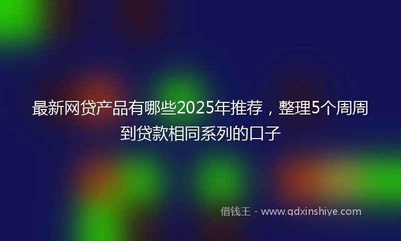 最新网贷产品有哪些2025年推荐，整理5个周周到贷款相同系列的口子