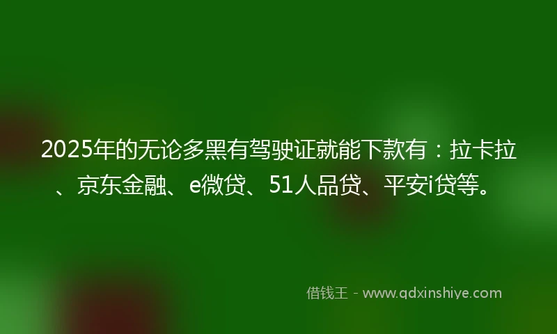 2025年的无论多黑有驾驶证就能下款有：拉卡拉、京东金融、e微贷、51人品贷、平安i贷等。