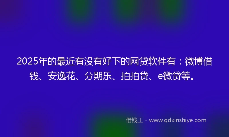 2025年的最近有没有好下的网贷软件有：微博借钱、安逸花、分期乐、拍拍贷、e微贷等。