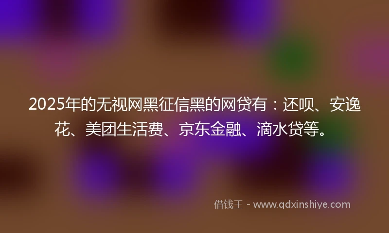 2025年的无视网黑征信黑的网贷有：还呗、安逸花、美团生活费、京东金融、滴水贷等。