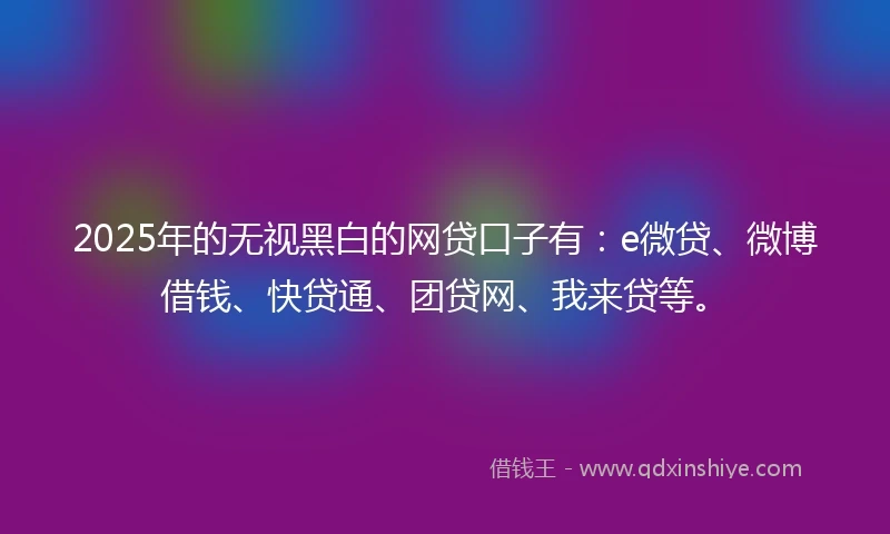 2025年的无视黑白的网贷口子有：e微贷、微博借钱、快贷通、团贷网、我来贷等。
