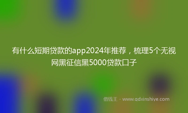 有什么短期贷款的app2024年推荐，梳理5个无视网黑征信黑5000贷款口子