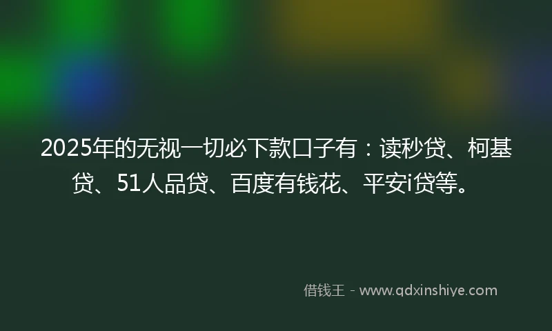 2025年的无视一切必下款口子有：读秒贷、柯基贷、51人品贷、百度有钱花、平安i贷等。