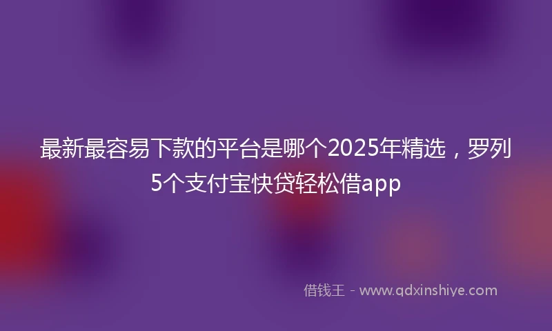 最新最容易下款的平台是哪个2025年精选，罗列5个支付宝快贷轻松借app