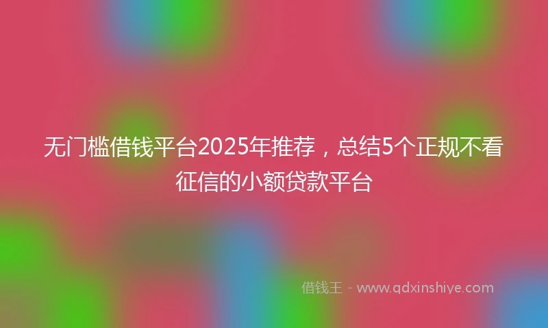 无门槛借钱平台2025年推荐，总结5个正规不看征信的小额贷款平台