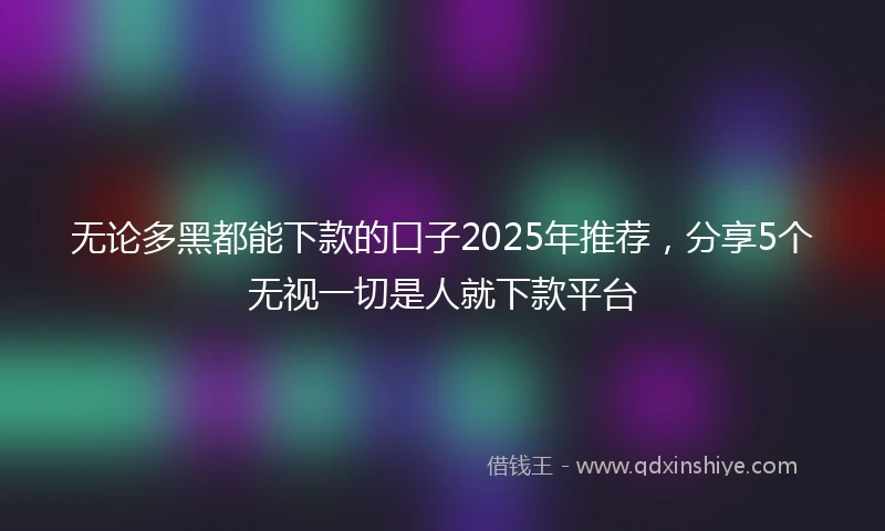 无论多黑都能下款的口子2025年推荐，分享5个无视一切是人就下款平台