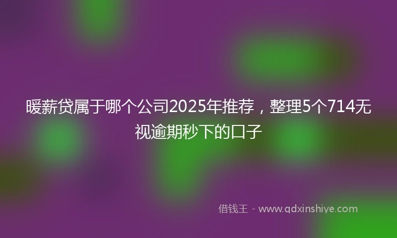 暖薪贷属于哪个公司2025年推荐，整理5个714无视逾期秒下的口子