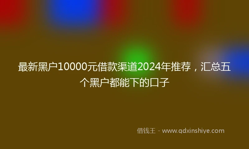 最新黑户10000元借款渠道2024年推荐，汇总五个黑户都能下的口子