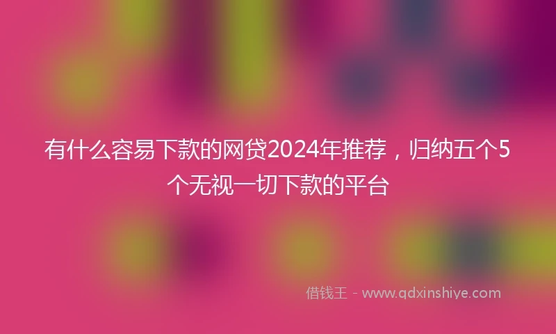 有什么容易下款的网贷2024年推荐，归纳五个5个无视一切下款的平台