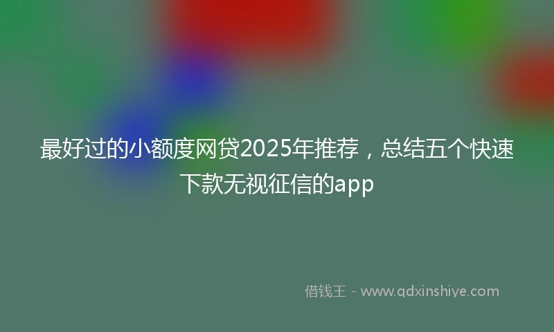 最好过的小额度网贷2025年推荐，总结五个快速下款无视征信的app
