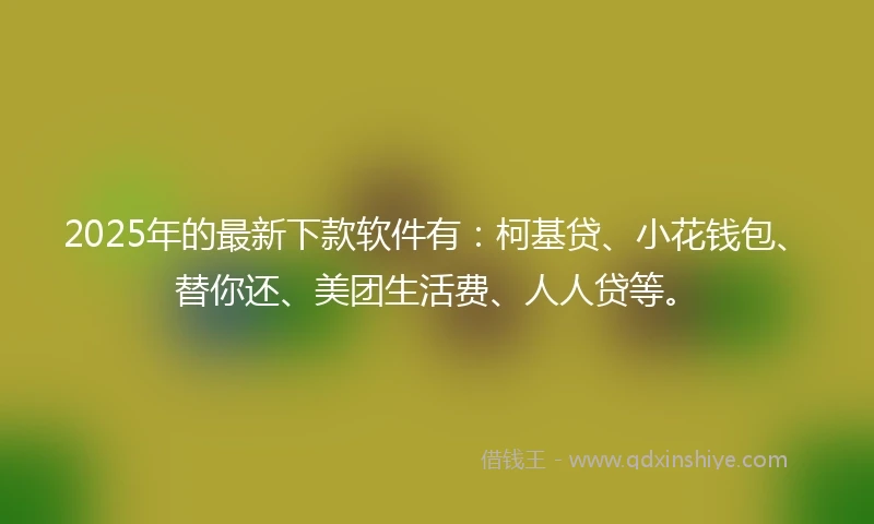 2025年的最新下款软件有：柯基贷、小花钱包、替你还、美团生活费、人人贷等。
