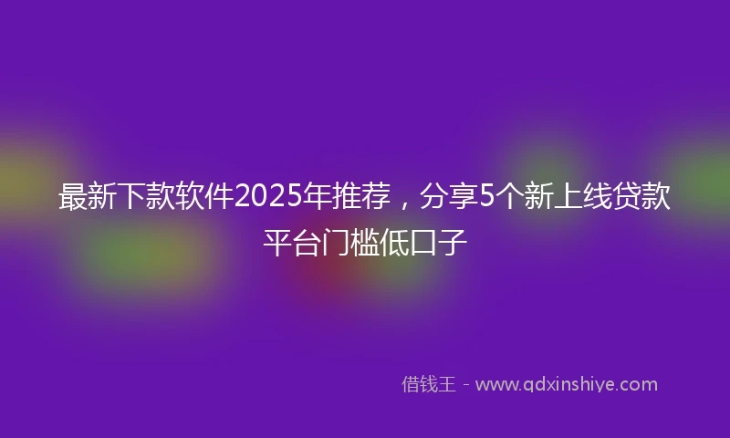 最新下款软件2025年推荐，分享5个新上线贷款平台门槛低口子