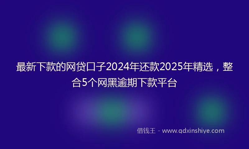 最新下款的网贷口子2024年还款2025年精选，整合5个网黑逾期下款平台