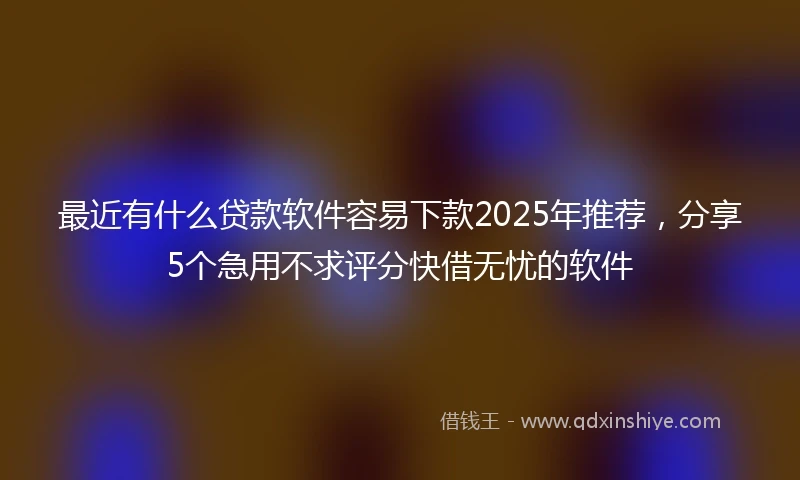 最近有什么贷款软件容易下款2025年推荐，分享5个急用不求评分快借无忧的软件