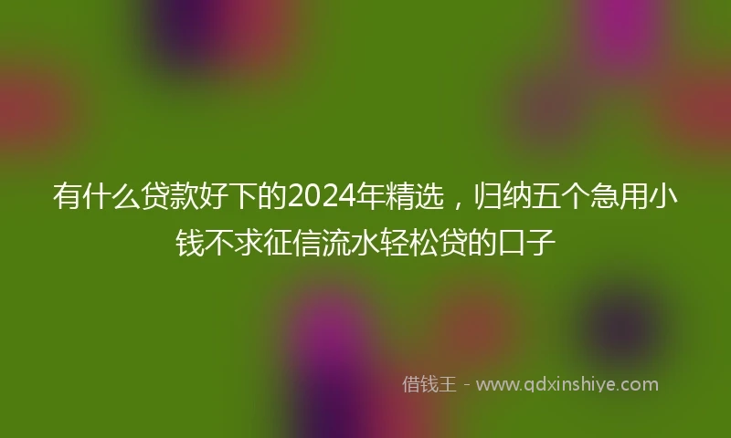 有什么贷款好下的2024年精选，归纳五个急用小钱不求征信流水轻松贷的口子