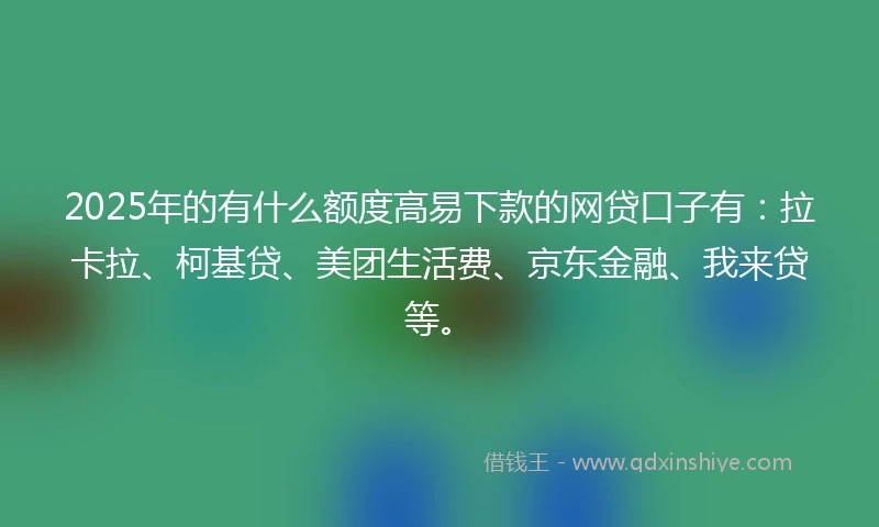2025年的有什么额度高易下款的网贷口子有：拉卡拉、柯基贷、美团生活费、京东金融、我来贷等。