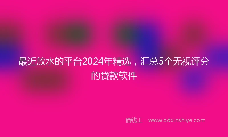 最近放水的平台2024年精选，汇总5个无视评分的贷款软件
