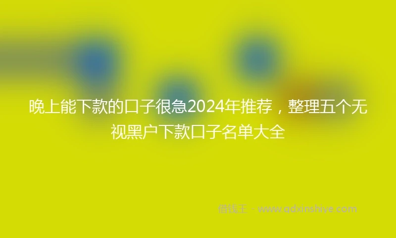 晚上能下款的口子很急2024年推荐，整理五个无视黑户下款口子名单大全
