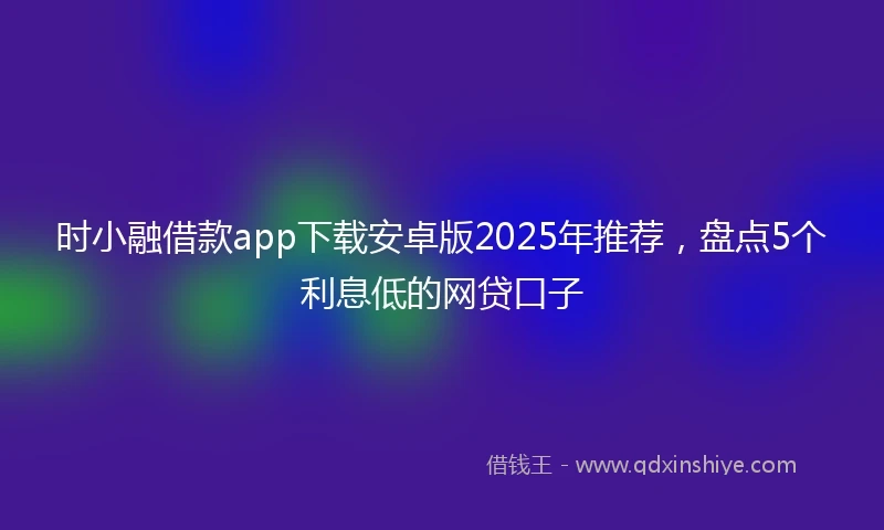 时小融借款app下载安卓版2025年推荐，盘点5个利息低的网贷口子