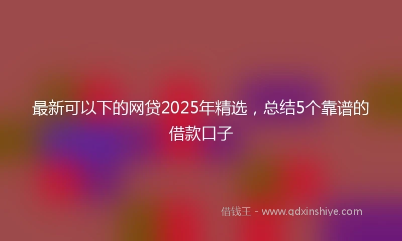 最新可以下的网贷2025年精选，总结5个靠谱的借款口子