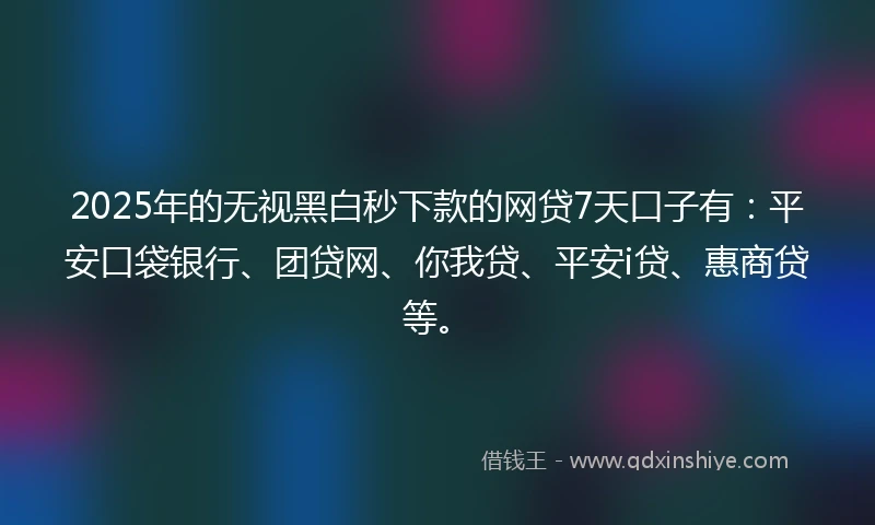 2025年的无视黑白秒下款的网贷7天口子有：平安口袋银行、团贷网、你我贷、平安i贷、惠商贷等。