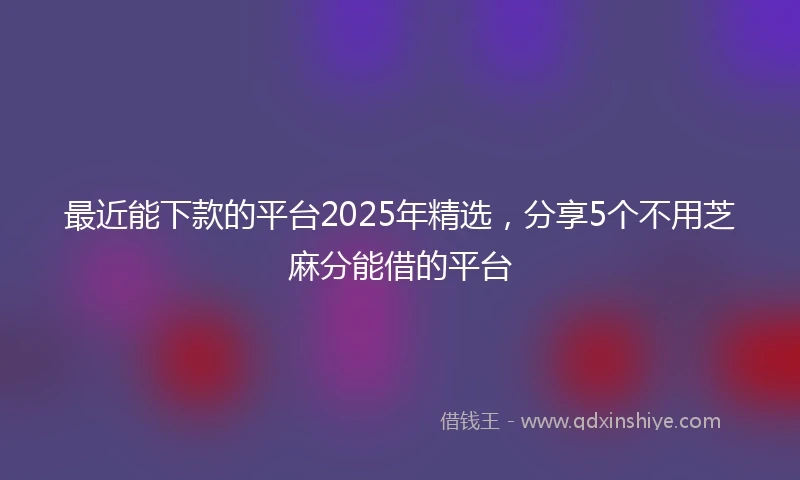 最近能下款的平台2025年精选，分享5个不用芝麻分能借的平台