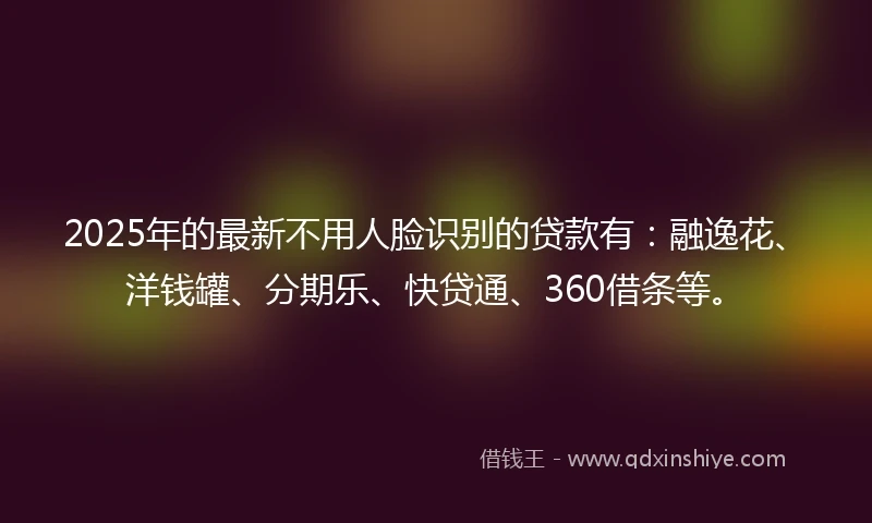 2025年的最新不用人脸识别的贷款有：融逸花、洋钱罐、分期乐、快贷通、360借条等。