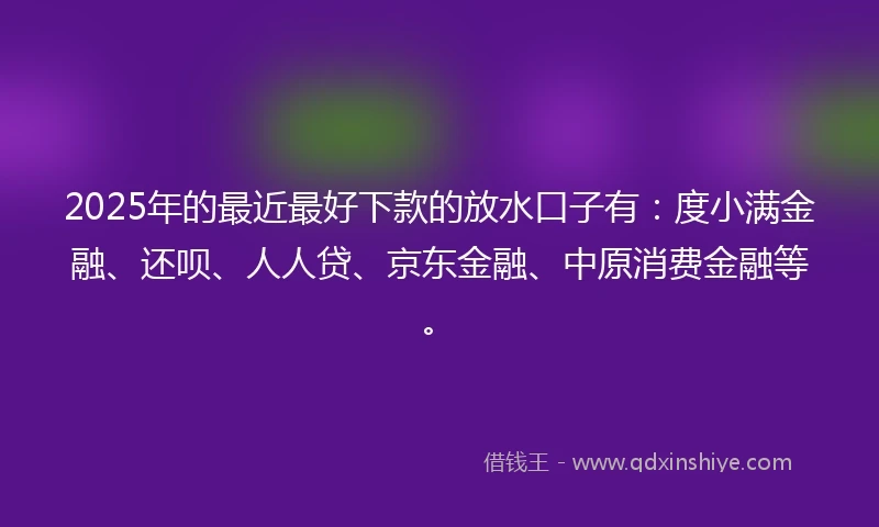 2025年的最近最好下款的放水口子有：度小满金融、还呗、人人贷、京东金融、中原消费金融等。