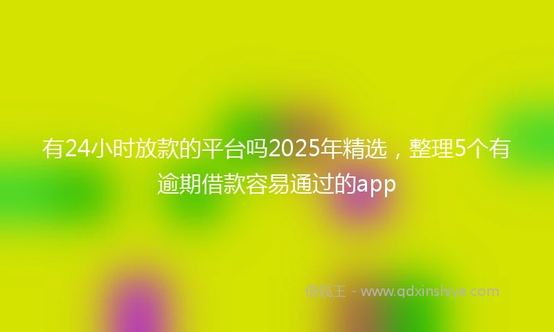 有24小时放款的平台吗2025年精选，整理5个有逾期借款容易通过的app