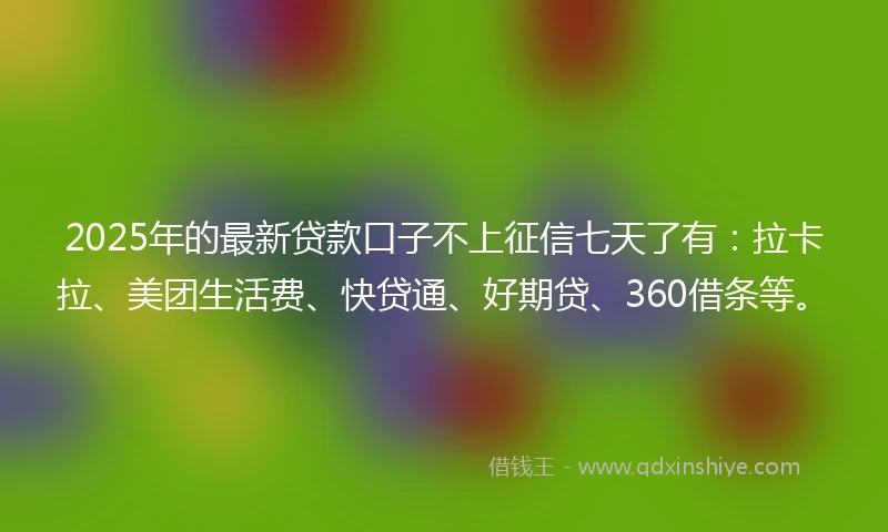 2025年的最新贷款口子不上征信七天了有：拉卡拉、美团生活费、快贷通、好期贷、360借条等。