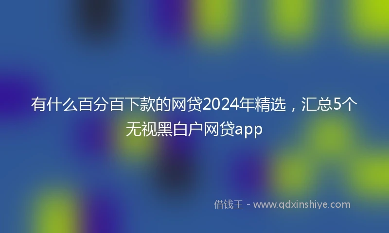 有什么百分百下款的网贷2024年精选，汇总5个无视黑白户网贷app