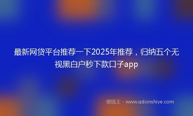 最新网贷平台推荐一下2025年推荐，归纳五个无视黑白户秒下款口子app