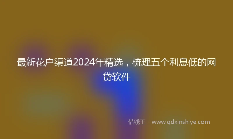 最新花户渠道2024年精选，梳理五个利息低的网贷软件